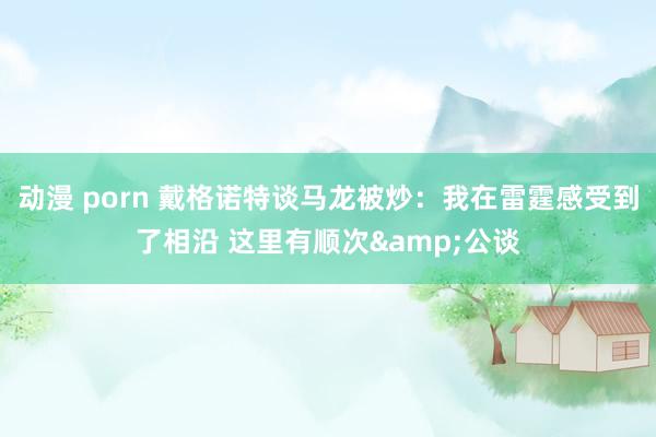 动漫 porn 戴格诺特谈马龙被炒：我在雷霆感受到了相沿 这里有顺次&公谈