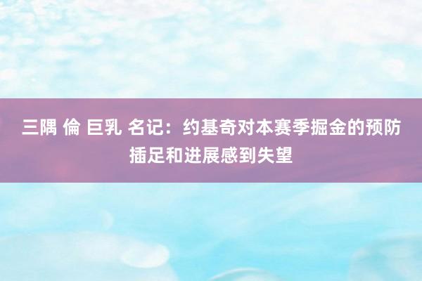 三隅 倫 巨乳 名记：约基奇对本赛季掘金的预防插足和进展感到失望