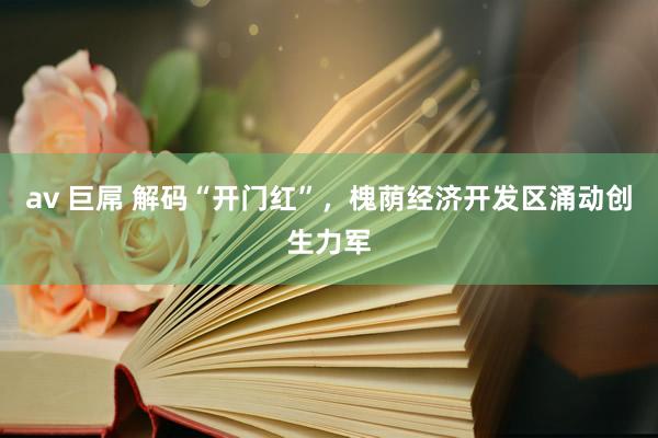 av 巨屌 解码“开门红”，槐荫经济开发区涌动创生力军