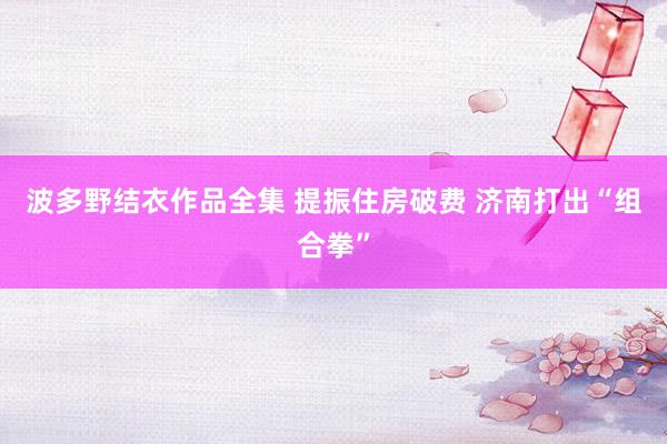 波多野结衣作品全集 提振住房破费 济南打出“组合拳”