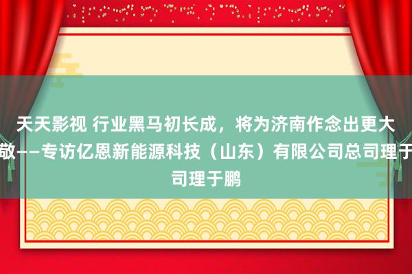 天天影视 行业黑马初长成，将为济南作念出更大孝敬——专访亿恩新能源科技（山东）有限公司总司理于鹏