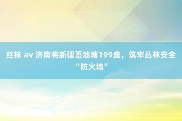丝袜 av 济南将新建蓄池塘199座，筑牢丛林安全“防火墙”