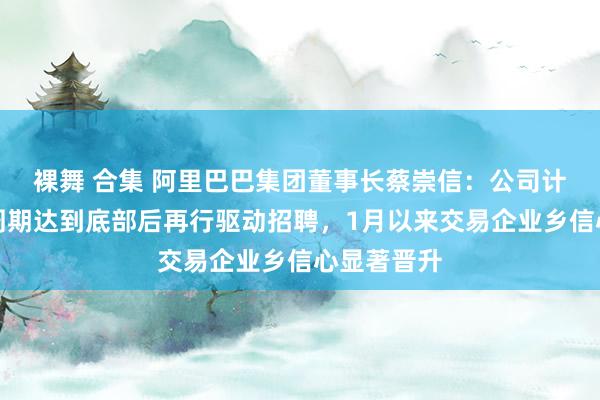 裸舞 合集 阿里巴巴集团董事长蔡崇信：公司计划在业务周期达到底部后再行驱动招聘，1月以来交易企业乡信心显著晋升
