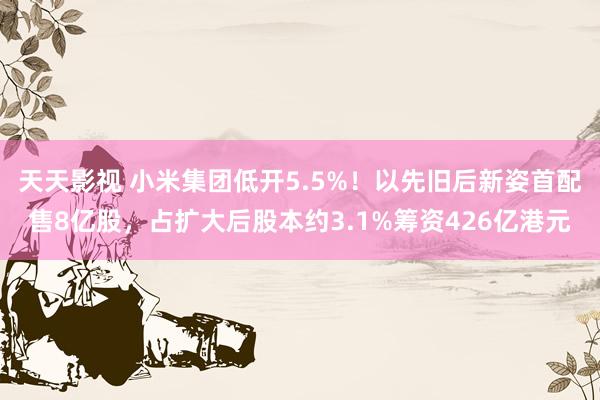 天天影视 小米集团低开5.5%！以先旧后新姿首配售8亿股，占扩大后股本约3.1%筹资426亿港元