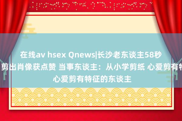 在线av hsex Qnews|长沙老东谈主58秒为“甲亢哥”剪出肖像获点赞 当事东谈主：从小学剪纸 心爱剪有特征的东谈主