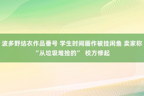 波多野结衣作品番号 学生时间画作被挂闲鱼 卖家称“从垃圾堆捡的”  校方修起