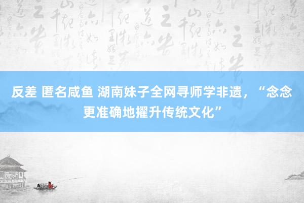 反差 匿名咸鱼 湖南妹子全网寻师学非遗，“念念更准确地擢升传统文化”