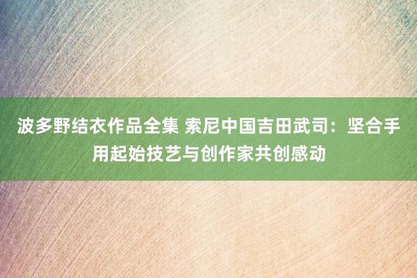 波多野结衣作品全集 索尼中国吉田武司：坚合手用起始技艺与创作家共创感动