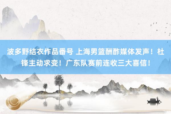 波多野结衣作品番号 上海男篮酬酢媒体发声！杜锋主动求变！广东队赛前连收三大喜信！