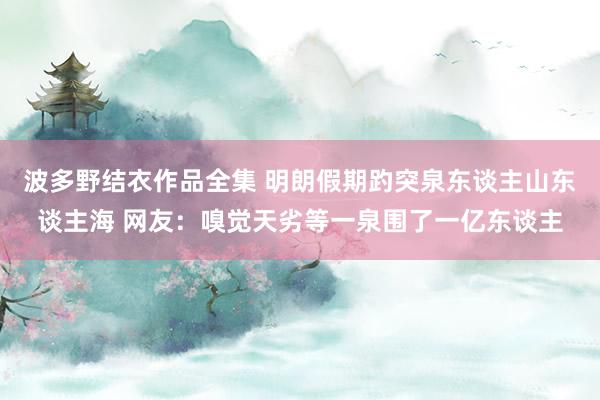 波多野结衣作品全集 明朗假期趵突泉东谈主山东谈主海 网友：嗅觉天劣等一泉围了一亿东谈主