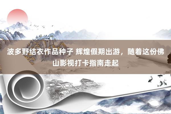 波多野结衣作品种子 辉煌假期出游，随着这份佛山影视打卡指南走起