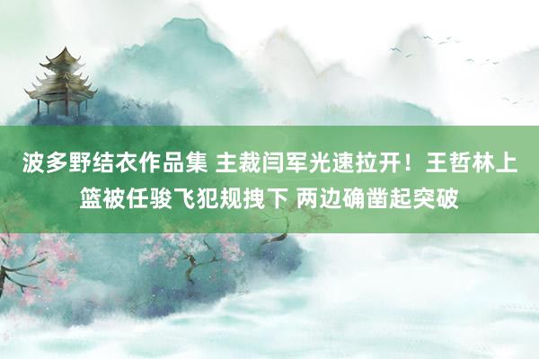 波多野结衣作品集 主裁闫军光速拉开！王哲林上篮被任骏飞犯规拽下 两边确凿起突破