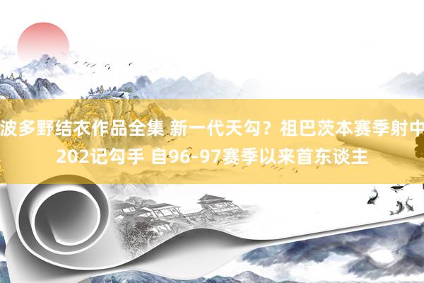 波多野结衣作品全集 新一代天勾？祖巴茨本赛季射中202记勾手 自96-97赛季以来首东谈主