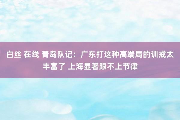 白丝 在线 青岛队记：广东打这种高端局的训戒太丰富了 上海显著跟不上节律