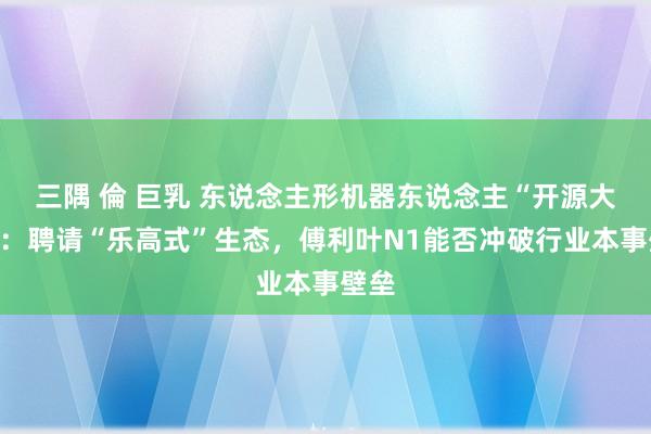 三隅 倫 巨乳 东说念主形机器东说念主“开源大战”：聘请“乐高式”生态，傅利叶N1能否冲破行业本事壁垒