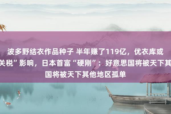 波多野结衣作品种子 半年赚了119亿，优衣库或难逃“平等关税”影响，日本首富“硬刚”：好意思国将被天下其他地区孤单