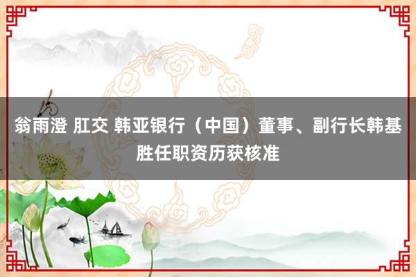 翁雨澄 肛交 韩亚银行（中国）董事、副行长韩基胜任职资历获核准