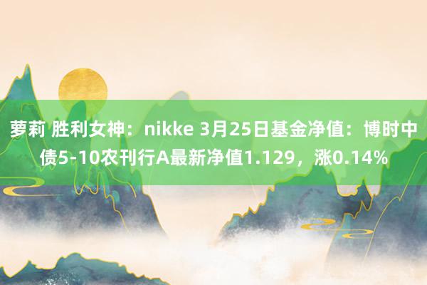 萝莉 胜利女神：nikke 3月25日基金净值：博时中债5-10农刊行A最新净值1.129，涨0.14%