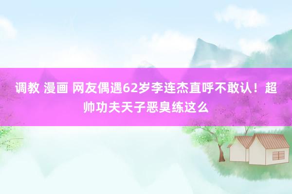 调教 漫画 网友偶遇62岁李连杰直呼不敢认！超帅功夫天子恶臭练这么