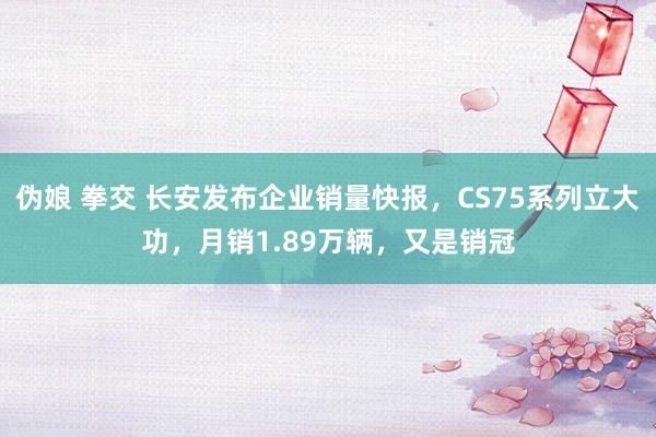 伪娘 拳交 长安发布企业销量快报，CS75系列立大功，月销1.89万辆，又是销冠