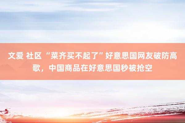 文爱 社区 “菜齐买不起了”好意思国网友破防高歌，中国商品在好意思国秒被抢空
