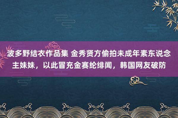 波多野结衣作品集 金秀贤方偷拍未成年素东说念主妹妹，以此冒充金赛纶绯闻，韩国网友破防