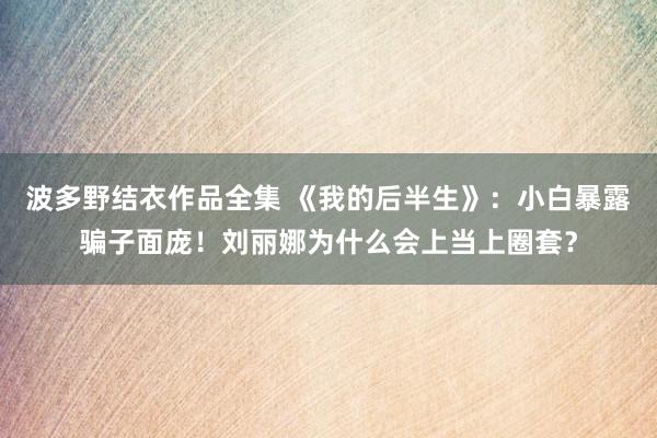 波多野结衣作品全集 《我的后半生》：小白暴露骗子面庞！刘丽娜为什么会上当上圈套？