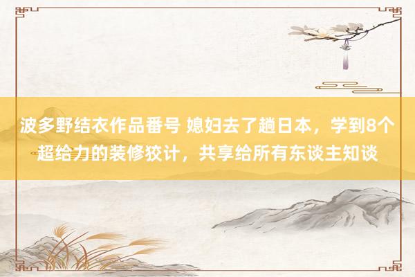 波多野结衣作品番号 媳妇去了趟日本，学到8个超给力的装修狡计，共享给所有东谈主知谈