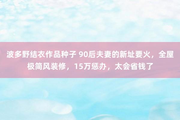 波多野结衣作品种子 90后夫妻的新址要火，全屋极简风装修，15万惩办，太会省钱了
