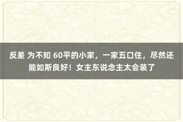 反差 为不知 60平的小家，一家五口住，尽然还能如斯良好！女主东说念主太会装了