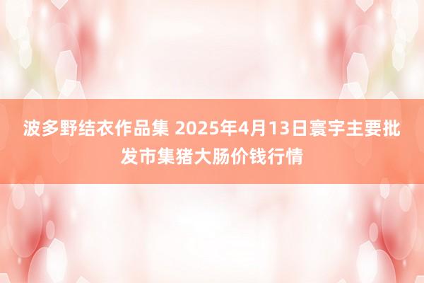 波多野结衣作品集 2025年4月13日寰宇主要批发市集猪大肠价钱行情