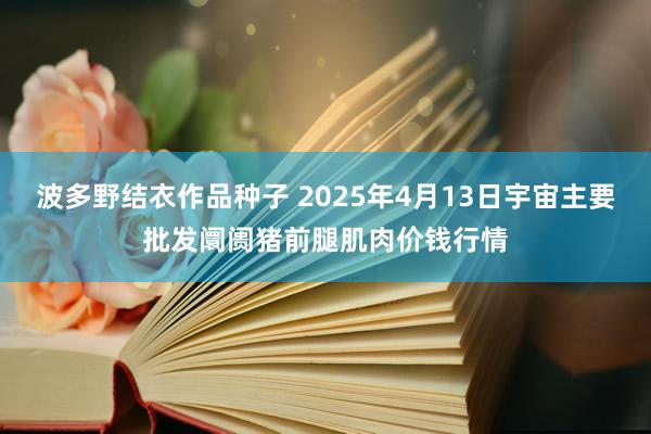 波多野结衣作品种子 2025年4月13日宇宙主要批发阛阓猪前腿肌肉价钱行情