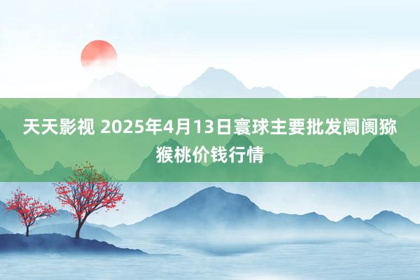 天天影视 2025年4月13日寰球主要批发阛阓猕猴桃价钱行情