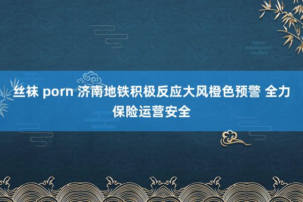 丝袜 porn 济南地铁积极反应大风橙色预警 全力保险运营安全