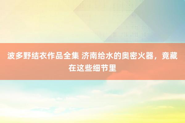 波多野结衣作品全集 济南给水的奥密火器，竟藏在这些细节里