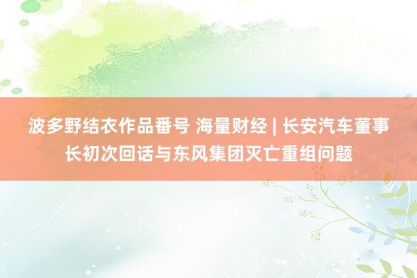波多野结衣作品番号 海量财经 | 长安汽车董事长初次回话与东风集团灭亡重组问题