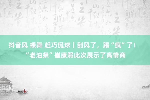 抖音风 裸舞 赶巧侃球丨刮风了，踢“疯”了！ “老油条”崔康熙此次展示了高情商