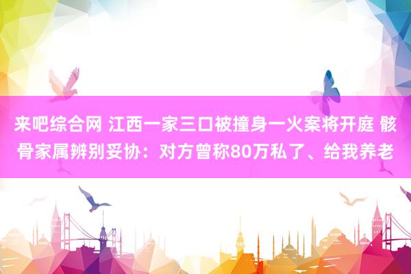 来吧综合网 江西一家三口被撞身一火案将开庭 骸骨家属辨别妥协：对方曾称80万私了、给我养老