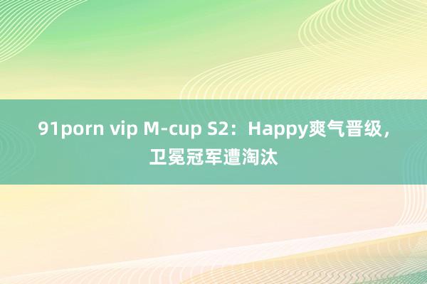 91porn vip M-cup S2：Happy爽气晋级，卫冕冠军遭淘汰