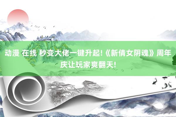 动漫 在线 秒变大佬一键升起!《新倩女阴魂》周年庆让玩家爽翻天!