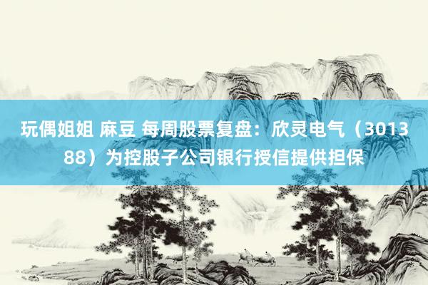 玩偶姐姐 麻豆 每周股票复盘：欣灵电气（301388）为控股子公司银行授信提供担保