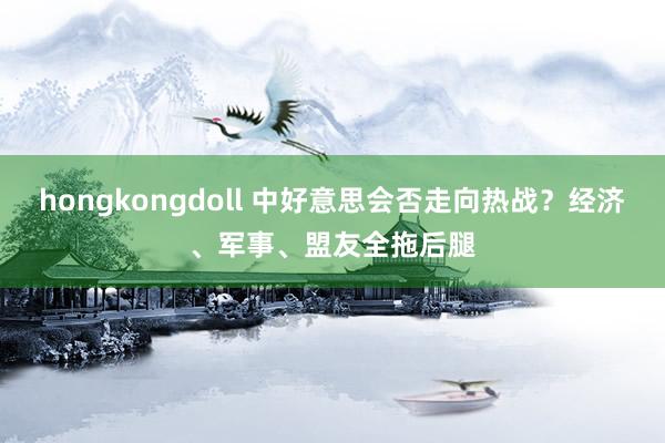 hongkongdoll 中好意思会否走向热战？经济、军事、盟友全拖后腿