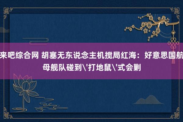 来吧综合网 胡塞无东说念主机搅局红海：好意思国航母舰队碰到'打地鼠'式会剿