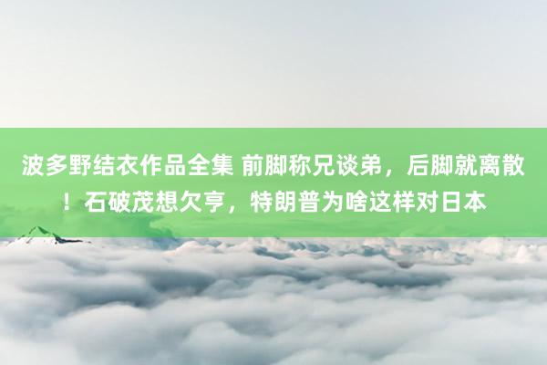 波多野结衣作品全集 前脚称兄谈弟，后脚就离散！石破茂想欠亨，特朗普为啥这样对日本