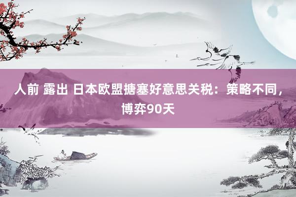 人前 露出 日本欧盟搪塞好意思关税：策略不同，博弈90天