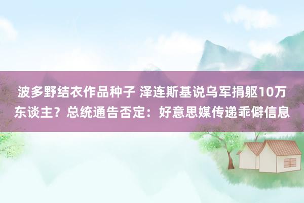波多野结衣作品种子 泽连斯基说乌军捐躯10万东谈主？总统通告否定：好意思媒传递乖僻信息