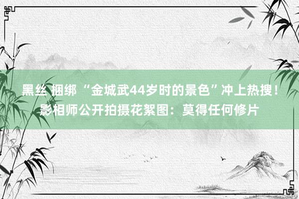 黑丝 捆绑 “金城武44岁时的景色”冲上热搜！影相师公开拍摄花絮图：莫得任何修片