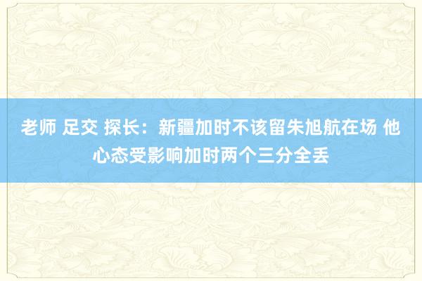 老师 足交 探长：新疆加时不该留朱旭航在场 他心态受影响加时两个三分全丢