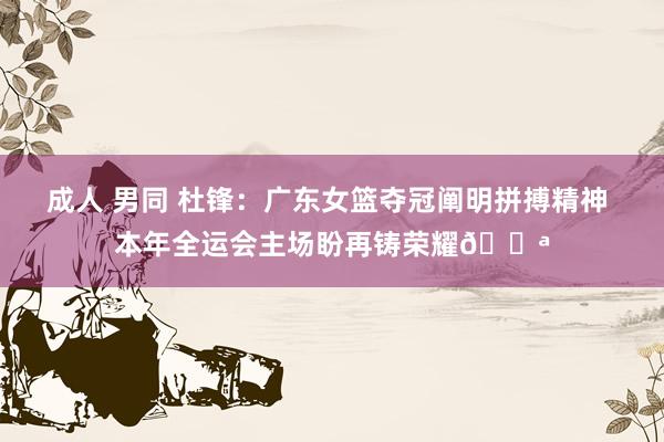 成人 男同 杜锋：广东女篮夺冠阐明拼搏精神 本年全运会主场盼再铸荣耀💪