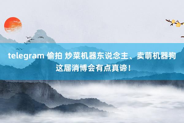 telegram 偷拍 炒菜机器东说念主、卖萌机器狗 这届消博会有点真谛！
